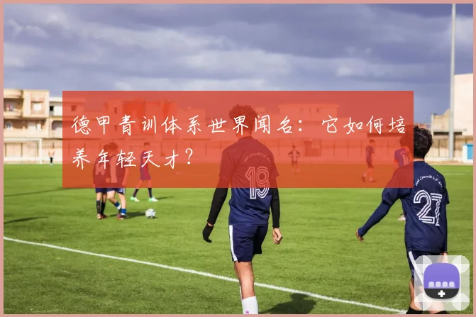 德甲青训体系世界闻名：它如何培养年轻天才？