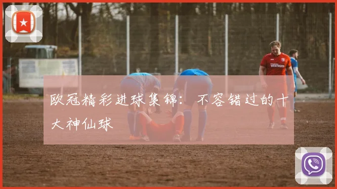 欧冠精彩进球集锦：不容错过的十大神仙球