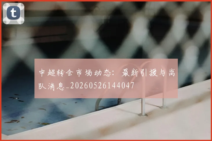 中超转会市场动态:最新引援与离队消息_20260526144047
