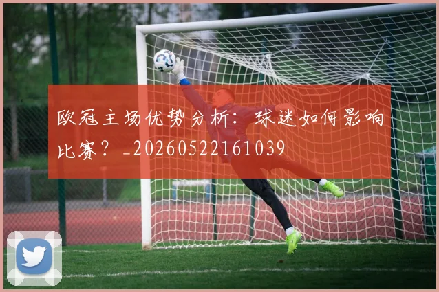 欧冠主场优势分析:球迷如何影响比赛?_20260522161039