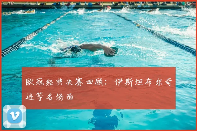 欧冠经典决赛回顾：伊斯坦布尔奇迹等名场面