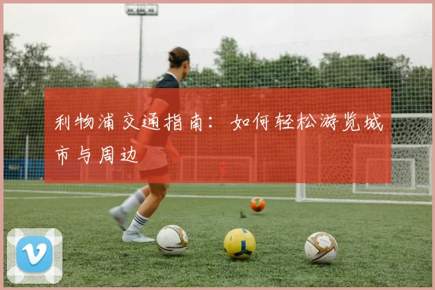 利物浦交通指南:如何轻松游览城市与周边