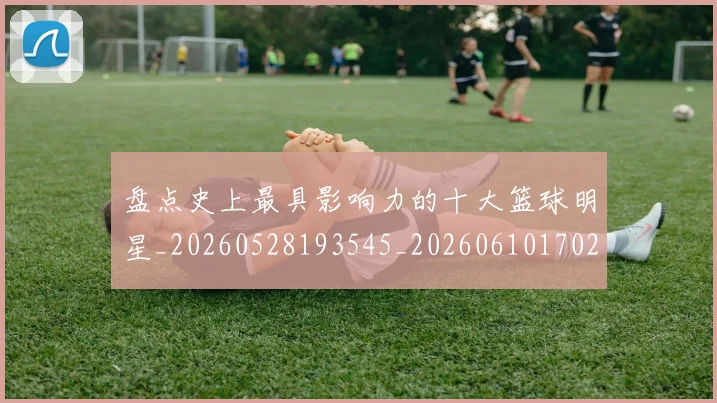 盘点史上最具影响力的十大篮球明星_20260528193545_20260610170221